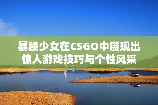暴躁少女在CSGO中展现出惊人游戏技巧与个性风采