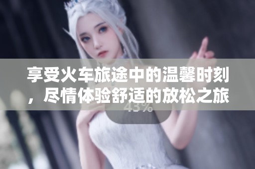 享受火车旅途中的温馨时刻，尽情体验舒适的放松之旅