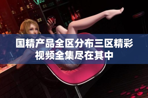 国精产品全区分布三区精彩视频全集尽在其中