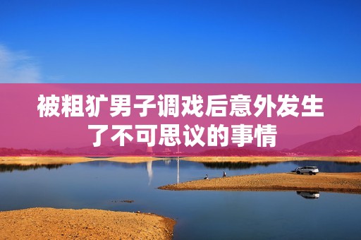 被粗犷男子调戏后意外发生了不可思议的事情