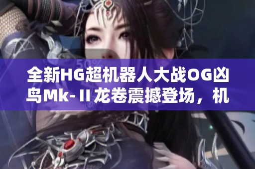 全新HG超机器人大战OG凶鸟Mk-Ⅱ龙卷震撼登场，机甲迷必看
