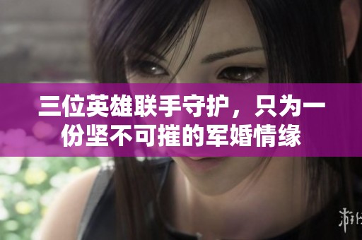三位英雄联手守护，只为一份坚不可摧的军婚情缘