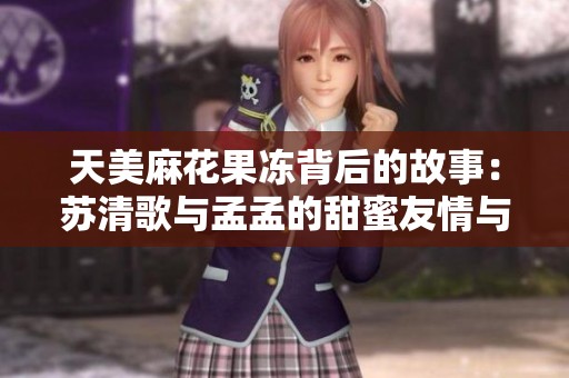天美麻花果冻背后的故事：苏清歌与孟孟的甜蜜友情与成长