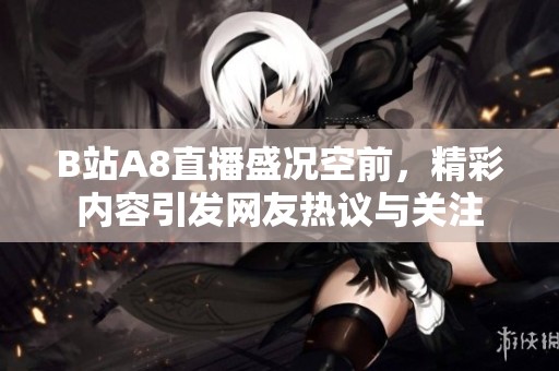 B站A8直播盛况空前，精彩内容引发网友热议与关注