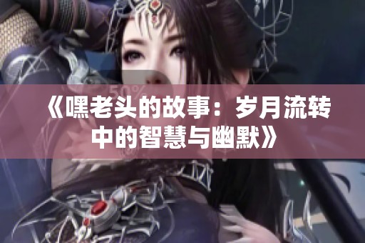 《嘿老头的故事：岁月流转中的智慧与幽默》