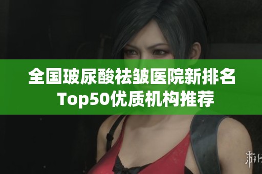 全国玻尿酸祛皱医院新排名  Top50优质机构推荐