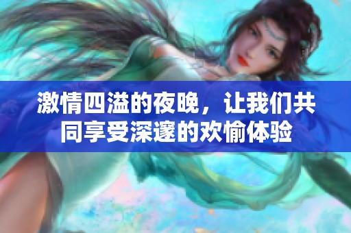 激情四溢的夜晚，让我们共同享受深邃的欢愉体验