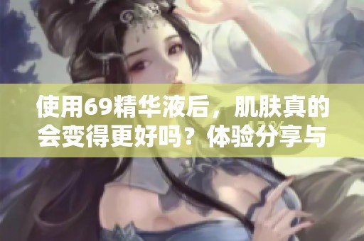 使用69精华液后，肌肤真的会变得更好吗？体验分享与评测