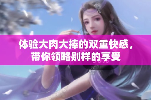 体验大肉大捧的双重快感，带你领略别样的享受