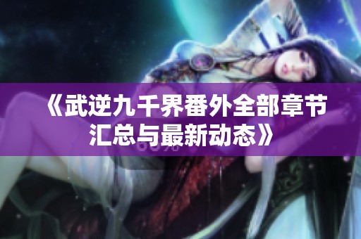 《武逆九千界番外全部章节汇总与最新动态》