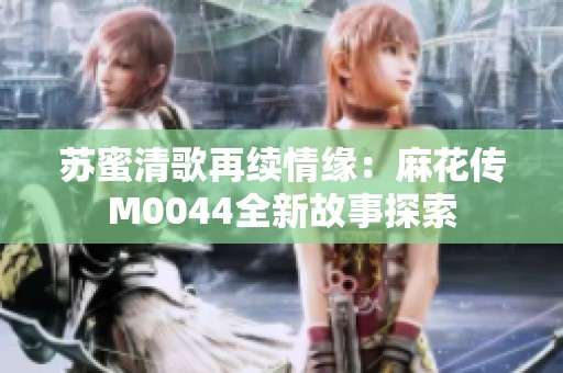 苏蜜清歌再续情缘：麻花传M0044全新故事探索