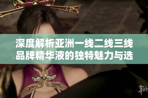 深度解析亚洲一线二线三线品牌精华液的独特魅力与选择指南