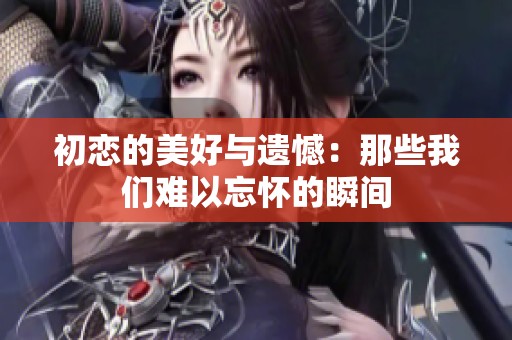 初恋的美好与遗憾：那些我们难以忘怀的瞬间
