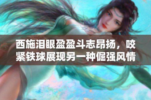 西施泪眼盈盈斗志昂扬，咬紧铁球展现另一种倔强风情