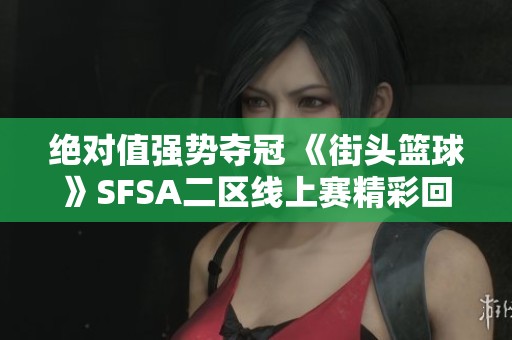 绝对值强势夺冠 《街头篮球》SFSA二区线上赛精彩回顾