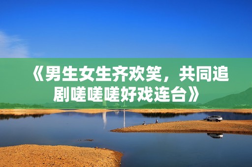 《男生女生齐欢笑，共同追剧嗟嗟嗟好戏连台》