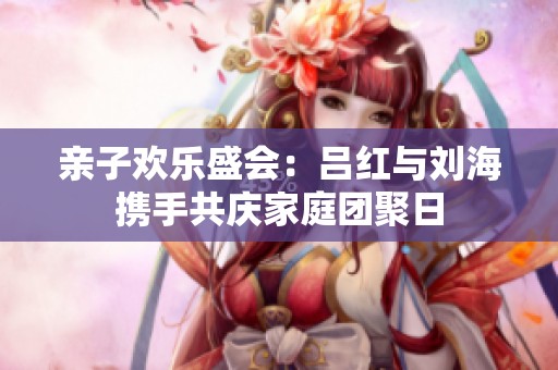 亲子欢乐盛会：吕红与刘海携手共庆家庭团聚日