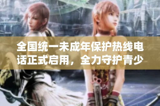 全国统一未成年保护热线电话正式启用，全力守护青少年安全