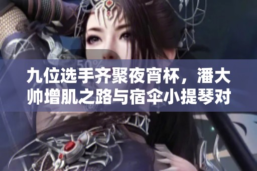 九位选手齐聚夜宵杯，潘大帅增肌之路与宿伞小提琴对决！