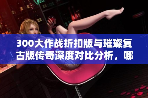 300大作战折扣版与璀璨复古版传奇深度对比分析，哪个更值得入手