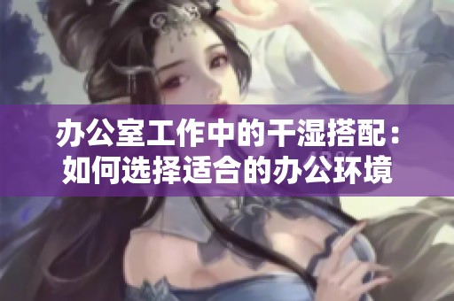 办公室工作中的干湿搭配：如何选择适合的办公环境