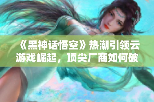 《黑神话悟空》热潮引领云游戏崛起，顶尖厂商如何破局发展