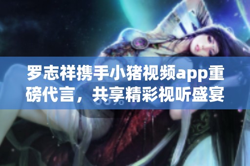 罗志祥携手小猪视频app重磅代言，共享精彩视听盛宴