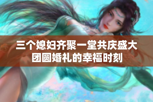 三个媳妇齐聚一堂共庆盛大团圆婚礼的幸福时刻