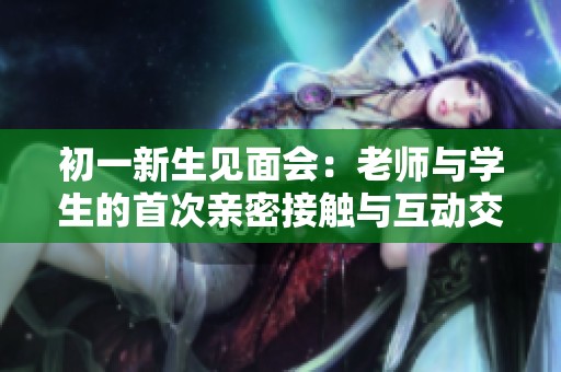 初一新生见面会：老师与学生的首次亲密接触与互动交流
