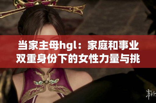当家主母hgl：家庭和事业双重身份下的女性力量与挑战