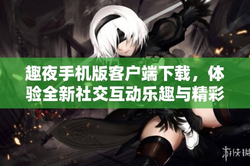 趣夜手机版客户端下载，体验全新社交互动乐趣与精彩活动
