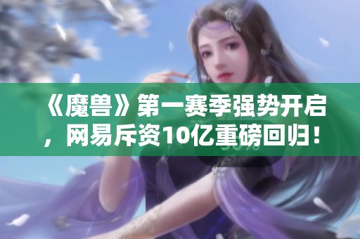 《魔兽》第一赛季强势开启，网易斥资10亿重磅回归！