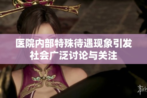 医院内部特殊待遇现象引发社会广泛讨论与关注