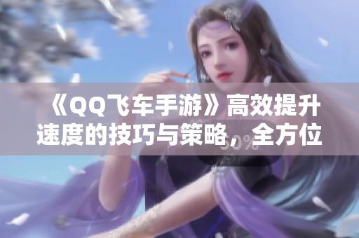 《QQ飞车手游》高效提升速度的技巧与策略，全方位解析老司机必备方法