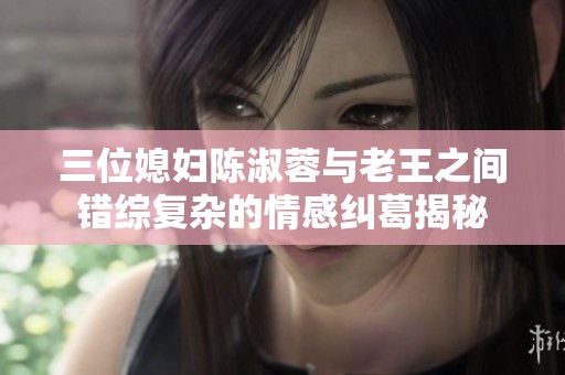 三位媳妇陈淑蓉与老王之间错综复杂的情感纠葛揭秘