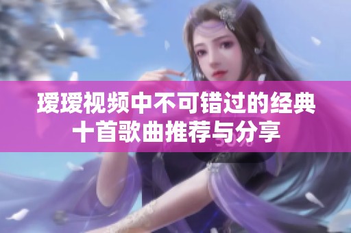 瑷瑷视频中不可错过的经典十首歌曲推荐与分享