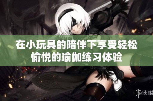 在小玩具的陪伴下享受轻松愉悦的瑜伽练习体验
