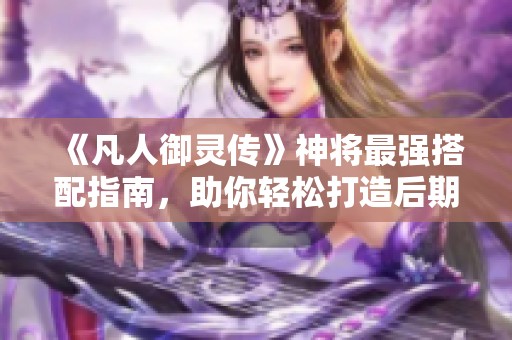 《凡人御灵传》神将最强搭配指南，助你轻松打造后期巅峰阵容