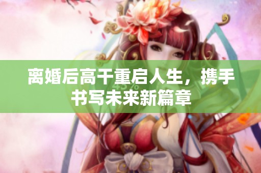 离婚后高干重启人生，携手书写未来新篇章