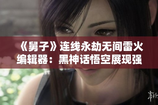 《舅子》连线永劫无间雷火编辑器：黑神话悟空展现强大实力