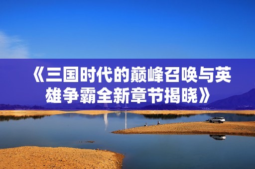 《三国时代的巅峰召唤与英雄争霸全新章节揭晓》