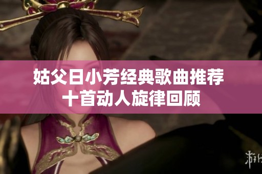 姑父日小芳经典歌曲推荐 十首动人旋律回顾