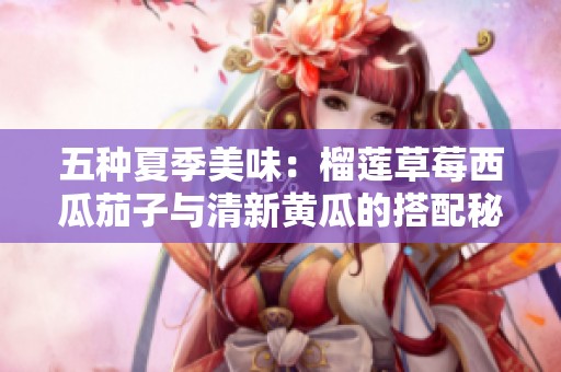 五种夏季美味：榴莲草莓西瓜茄子与清新黄瓜的搭配秘诀