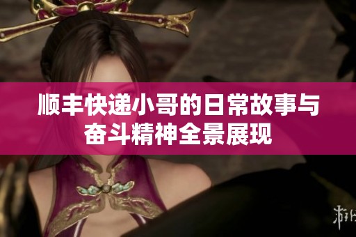 顺丰快递小哥的日常故事与奋斗精神全景展现