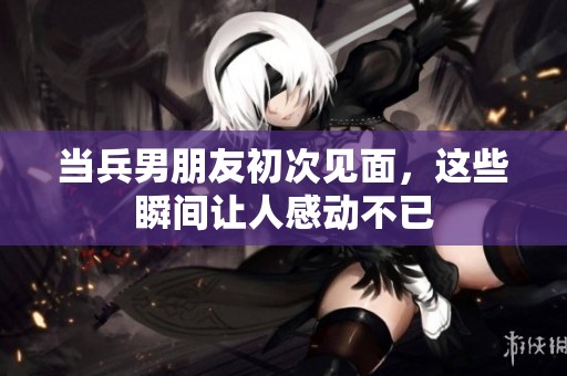 当兵男朋友初次见面，这些瞬间让人感动不已