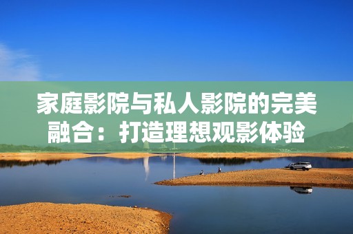 家庭影院与私人影院的完美融合：打造理想观影体验