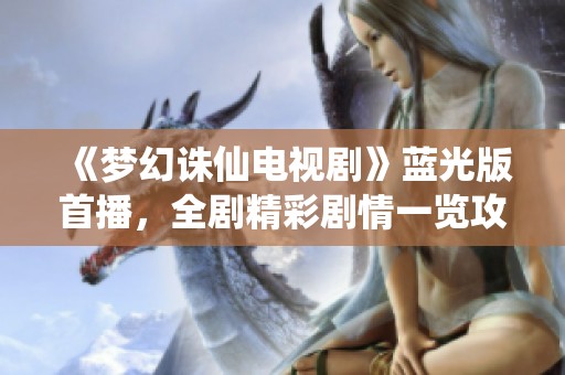 《梦幻诛仙电视剧》蓝光版首播，全剧精彩剧情一览攻略