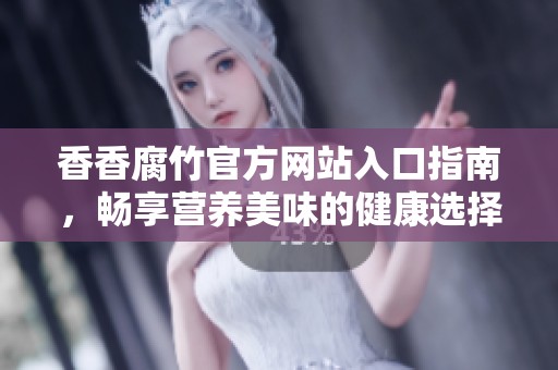 香香腐竹官方网站入口指南，畅享营养美味的健康选择