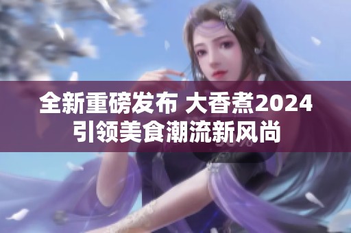 全新重磅发布 大香煮2024引领美食潮流新风尚