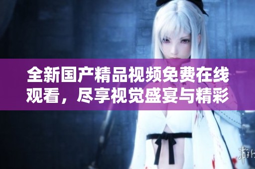 全新国产精品视频免费在线观看，尽享视觉盛宴与精彩内容